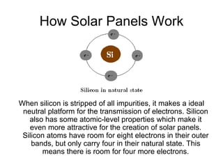 How Solar Panels Work




When silicon is stripped of all impurities, it makes a ideal
 neutral platform for the transmission of electrons. Silicon
   also has some atomic-level properties which make it
   even more attractive for the creation of solar panels.
 Silicon atoms have room for eight electrons in their outer
    bands, but only carry four in their natural state. This
       means there is room for four more electrons.
 
