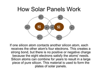 How Solar Panels Work




If one silicon atom contacts another silicon atom, each
 receives the other atom's four electrons. This creates a
 strong bond, but there is no positive or negative charge
   because the eight electrons satisfy the atoms' needs.
  Silicon atoms can combine for years to result in a large
   piece of pure silicon. This material is used to form the
                    plates of solar panels.
 