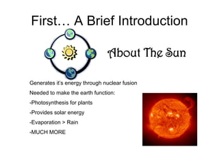 First… A Brief Introduction

                               About The Sun

Generates it’s energy through nuclear fusion
Needed to make the earth function:
-Photosynthesis for plants
-Provides solar energy
-Evaporation > Rain
-MUCH MORE
 