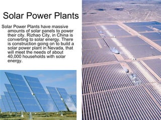 Solar Power Plants
Solar Power Plants have massive
   amounts of solar panels to power
   their city. Rizhao City, in China is
   converting to solar energy. There
   is construction going on to build a
   solar power plant in Nevada, that
   will meet the needs of about
   40,000 households with solar
   energy.
 