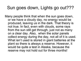 Sun goes down, Lights go out???
Many people think that when the sun goes down,
 or we have a cloudy day, no energy would be
 produced, leaving us in the dark. That theory is
 not true. In fact, even with clouds, some rays
 from the sun still get through, just not as many
 on a clear day. Also, when the solar panels
 collect energy during the day, not all of it is used.
 What isn’t used is stored in giant batteries at the
 plant so there is always a reserve. However, it
 would be quite a test in Alaska, because the
 reserve may not hold out for three months!
 