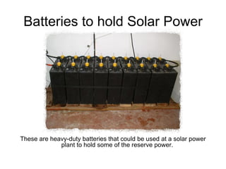 Batteries to hold Solar Power




These are heavy-duty batteries that could be used at a solar power
             plant to hold some of the reserve power.
 