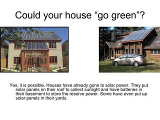 Could your house “go green”?




Yes, it is possible. Houses have already gone to solar power. They put
  solar panels on their roof to collect sunlight and have batteries in
  their basement to store the reserve power. Some have even put up
  solar panels in their yards.
 