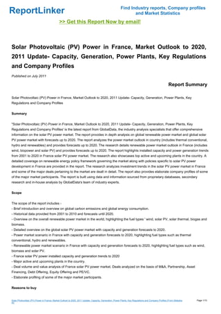 Find Industry reports, Company profiles
ReportLinker                                                                                                    and Market Statistics
                                              >> Get this Report Now by email!



Solar Photovoltaic (PV) Power in France, Market Outlook to 2020,
2011 Update- Capacity, Generation, Power Plants, Key Regulations
and Company Profiles
Published on July 2011

                                                                                                                                                       Report Summary

Solar Photovoltaic (PV) Power in France, Market Outlook to 2020, 2011 Update- Capacity, Generation, Power Plants, Key
Regulations and Company Profiles


Summary


"Solar Photovoltaic (PV) Power in France, Market Outlook to 2020, 2011 Update- Capacity, Generation, Power Plants, Key
Regulations and Company Profiles' is the latest report from GlobalData, the industry analysis specialists that offer comprehensive
information on the solar PV power market. The report provides in depth analysis on global renewable power market and global solar
PV power market with forecasts up to 2020. The report analyzes the power market outlook in country (includes thermal conventional,
hydro and renewables) and provides forecasts up to 2020. The research details renewable power market outlook in France (includes
wind, biopower and solar PV) and provides forecasts up to 2020. The report highlights installed capacity and power generation trends
from 2001 to 2020 in France solar PV power market. The research also showcases top active and upcoming plants in the country. A
detailed coverage on renewable energy policy framework governing the market along with policies specific to solar PV power
development in France are provided in the report. The research analyzes investment trends in the solar PV power market in France
and some of the major deals pertaining to the market are dealt in detail. The report also provides elaborate company profiles of some
of the major market participants. The report is built using data and information sourced from proprietary databases, secondary
research and in-house analysis by GlobalData's team of industry experts.


Scope


The scope of the report includes -
- Brief introduction and overview on global carbon emissions and global energy consumption.
- Historical data provided from 2001 to 2010 and forecasts until 2020.
- Overview on the overall renewable power market in the world, highlighting the fuel types ' wind, solar PV, solar thermal, biogas and
biomass.
- Detailed overview on the global solar PV power market with capacity and generation forecasts to 2020.
- Power market scenario in France with capacity and generation forecasts to 2020, highlighting fuel types such as thermal
conventional, hydro and renewables.
- Renewable power market scenario in France with capacity and generation forecasts to 2020, highlighting fuel types such as wind,
biomass and solar PV.
- France solar PV power installed capacity and generation trends to 2020
- Major active and upcoming plants in the country.
- Deal volume and value analysis of France solar PV power market. Deals analyzed on the basis of M&A, Partnership, Asset
Financing, Debt Offering, Equity Offering and PE/VC.
- Elaborate profiling of some of the major market participants.


Reasons to buy


Solar Photovoltaic (PV) Power in France, Market Outlook to 2020, 2011 Update- Capacity, Generation, Power Plants, Key Regulations and Company Profiles (From Slidesha   Page 1/10
re)
 