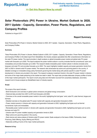 Find Industry reports, Company profiles
ReportLinker                                                                                                     and Market Statistics
                                              >> Get this Report Now by email!



Solar Photovoltaic (PV) Power in Ukraine, Market Outlook to 2020,
2011 Update - Capacity, Generation, Power Plants, Regulations, and
Company Profiles
Published on August 2011

                                                                                                                                                         Report Summary

Solar Photovoltaic (PV) Power in Ukraine, Market Outlook to 2020, 2011 Update - Capacity, Generation, Power Plants, Regulations,
and Company Profiles


Summary


"Solar Photovoltaic (PV) Power in Ukraine, Market Outlook to 2020, 2011 Update - Capacity, Generation, Power Plants, Regulations,
and Company Profiles' is the latest report from GlobalData, the industry analysis specialists that offer comprehensive information on
the solar PV power market. The report provides in depth analysis on global renewable power market and global solar PV power
market with forecasts up to 2020. The report analyzes the power market outlook in country (includes thermal conventional, hydro and
renewables) and provides forecasts up to 2020. The research details renewable power market outlook in Ukraine (includes wind,
biopower and solar PV) and provides forecasts up to 2020. The report highlights installed capacity and power generation trends from
2001 to 2020 in Ukraine solar PV power market. The research also showcases top active and upcoming plants in the country. A
detailed coverage on renewable energy policy framework governing the market along with policies specific to solar PV power
development in Ukraine are provided in the report. The research analyzes investment trends in the solar PV power market in Ukraine
and some of the major deals pertaining to the market are dealt in detail. The report also provides elaborate company profiles of some
of the major market participants. The report is built using data and information sourced from proprietary databases, secondary
research and in-house analysis by GlobalData's team of industry experts.


Scope


The scope of the report includes -
- Brief introduction and overview on global carbon emissions and global energy consumption.
- Historical data provided from 2001 to 2010 and forecasts until 2020.
- Overview on the overall renewable power market in the world, highlighting the fuel types ' wind, solar PV, solar thermal, biogas and
biomass.
- Detailed overview on the global solar PV power market with capacity and generation forecasts to 2020.
- Power market scenario in Ukraine with capacity and generation forecasts to 2020, highlighting fuel types such as thermal
conventional, hydro and renewables.
- Renewable power market scenario in Ukraine with capacity and generation forecasts to 2020, highlighting fuel types such as wind,
biomass and solar PV.
- Ukraine solar PV power installed capacity and generation trends to 2020
- Major active and upcoming plants in the country.
- Deal volume and value analysis of Ukraine solar PV power market. Deals analyzed on the basis of M&A, Partnership, Asset
Financing, Debt Offering, Equity Offering and PE/VC.
- Elaborate profiling of some of the major market participants.


Reasons to buy


Solar Photovoltaic (PV) Power in Ukraine, Market Outlook to 2020, 2011 Update - Capacity, Generation, Power Plants, Regulations, and Company Profiles (From Slideshar   Page 1/7
e)
 