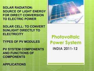 Photovoltaic
Power System
INDIA 2011-12
SOLAR RADIATION:
SOURCE OF LIGHT ENERGY
FOR DIRECT CONVERSION
TO ELECTRIC POWER
SOLAR CELL: TO CONVERT
SUNLIGHT DIRECTLY TO
ELECTRICITY
TYPES OF PV MODULES
PV SYSTEM COMPONENTS
AND FUNCTIONS OF
COMPONENTS
APPLICATIONS
 