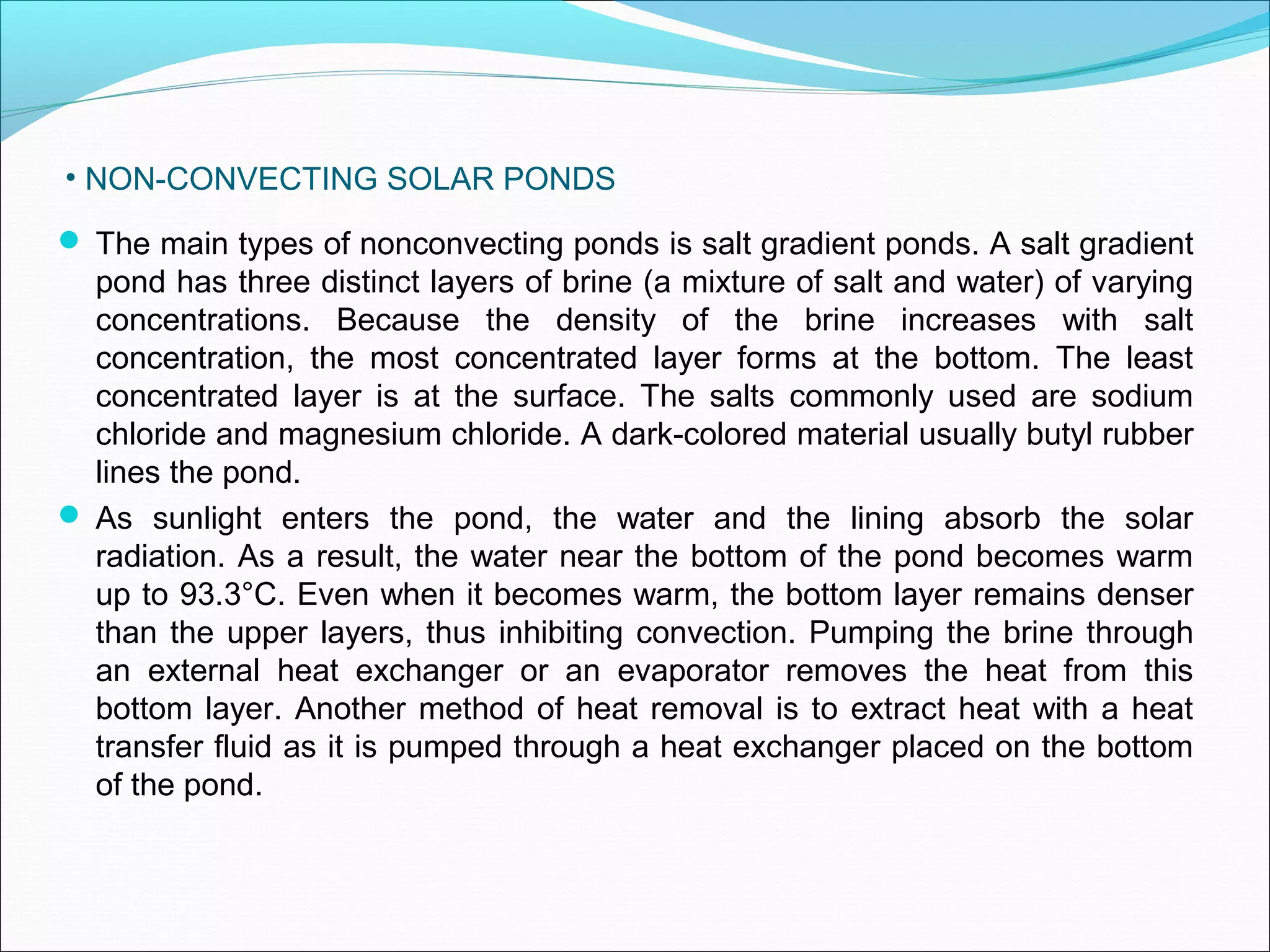 • NON-CONVECTING SOLAR PONDS
 The main types of nonconvecting ponds is salt gradient ponds. A salt gradient
pond has three distinct layers of brine (a mixture of salt and water) of varying
concentrations. Because the density of the brine increases with salt
concentration, the most concentrated layer forms at the bottom. The least
concentrated layer is at the surface. The salts commonly used are sodium
chloride and magnesium chloride. A dark-colored material usually butyl rubber
lines the pond.
 As sunlight enters the pond, the water and the lining absorb the solar
radiation. As a result, the water near the bottom of the pond becomes warm
up to 93.3°C. Even when it becomes warm, the bottom layer remains denser
than the upper layers, thus inhibiting convection. Pumping the brine through
an external heat exchanger or an evaporator removes the heat from this
bottom layer. Another method of heat removal is to extract heat with a heat
transfer fluid as it is pumped through a heat exchanger placed on the bottom
of the pond.
 