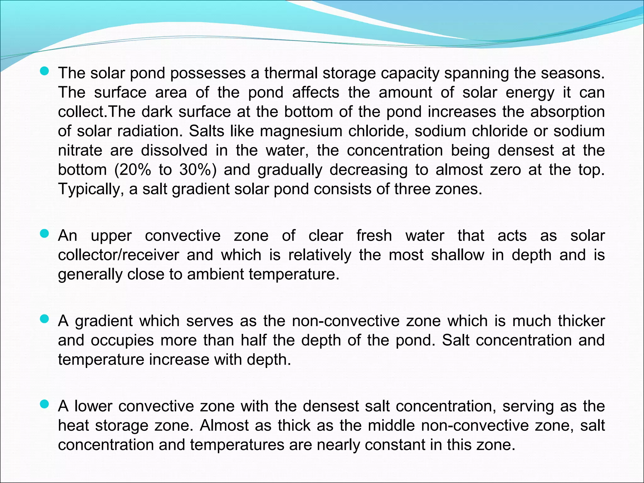  The solar pond possesses a thermal storage capacity spanning the seasons.
The surface area of the pond affects the amount of solar energy it can
collect.The dark surface at the bottom of the pond increases the absorption
of solar radiation. Salts like magnesium chloride, sodium chloride or sodium
nitrate are dissolved in the water, the concentration being densest at the
bottom (20% to 30%) and gradually decreasing to almost zero at the top.
Typically, a salt gradient solar pond consists of three zones.
 An upper convective zone of clear fresh water that acts as solar
collector/receiver and which is relatively the most shallow in depth and is
generally close to ambient temperature.
 A gradient which serves as the non-convective zone which is much thicker
and occupies more than half the depth of the pond. Salt concentration and
temperature increase with depth.
 A lower convective zone with the densest salt concentration, serving as the
heat storage zone. Almost as thick as the middle non-convective zone, salt
concentration and temperatures are nearly constant in this zone.
 