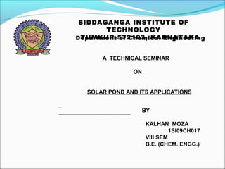 SIDDAGANGA INSTITUTE OF
TECHNOLOGY
TUMKUR-572103, KARNATAKADepartment of Chemical Engineering
A TECHNICAL SEMINAR
ON
SOLAR POND AND ITS APPLICATIONS
BY
KALHAN MOZA
1SI09CH017
VIII SEM
B.E. (CHEM. ENGG.)
 