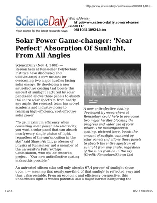 http://www.sciencedaily.com/releases/2008/11/081...



                                          Web address:
                                             http://www.sciencedaily.com/releases
                                          /2008/11/
                                             081103130924.htm


         Solar Power Game-changer: 'Near
         Perfect' Absorption Of Sunlight,
         From All Angles
         ScienceDaily (Nov. 4, 2008) —
         Researchers at Rensselaer Polytechnic
         Institute have discovered and
         demonstrated a new method for
         overcoming two major hurdles facing
         solar energy. By developing a new
         antireﬂective coating that boosts the
         amount of sunlight captured by solar
         panels and allows those panels to absorb
         the entire solar spectrum from nearly
         any angle, the research team has moved
         academia and industry closer to            A new antireflective coating
         realizing high-eﬃciency, cost-eﬀective     developed by researchers at
         solar power.                               Rensselaer could help to overcome
                                                    two major hurdles blocking the
         “To get maximum eﬃciency when
                                                    progress and wider use of solar
         converting solar power into electricity,
                                                    power. The nanoengineered
         you want a solar panel that can absorb
                                                    coating, pictured here, boosts the
         nearly every single photon of light,
                                                    amount of sunlight captured by
         regardless of the sun’s position in the
                                                    solar panels and allows those panels
         sky,” said Shawn-Yu Lin, professor of
                                                    to absorb the entire spectrum of
         physics at Rensselaer and a member of
                                                    sunlight from any angle, regardless
         the university’s Future Chips
                                                    of the sun's position in the sky.
         Constellation, who led the research
                                                    (Credit: Rensselaer/Shawn Lin)
         project. “Our new antireﬂective coating
         makes this possible.”

         An untreated silicon solar cell only absorbs 67.4 percent of sunlight shone
         upon it — meaning that nearly one-third of that sunlight is reflected away and
         thus unharvestable. From an economic and eﬃciency perspective, this
         unharvested light is wasted potential and a major barrier hampering the


1 of 3                                                                                   05/11/08 09:55
 