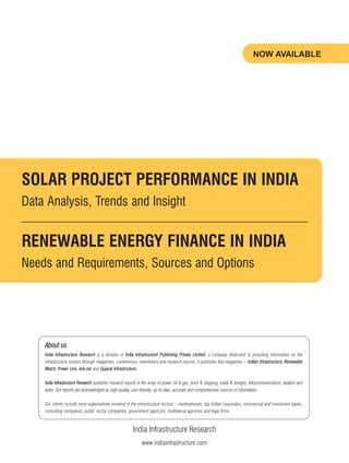 India Infrastructure Research
www.indiainfrastructure.com
NOW AVAILABLE
SOLAR PROJECT PERFORMANCE IN INDIA
Data Analysis, Trends and Insight
RENEWABLE ENERGY FINANCE IN INDIA
Needs and Requirements, Sources and Options
About us
India Infrastructure Research is a division of India Infrastructure Publishing Private Limited, a company dedicated to providing information on the
infrastructure sectors through magazines, conferences, newsletters and research reports. It publishes five magazines – Indian Infrastructure, Renewable
Watch, Power Line, tele.net and Gujarat Infrastructure.
India Infrastructure Research publishes research reports in the areas of power, oil & gas, ports & shipping, roads & bridges, telecommunications, aviation and
water. Our reports are acknowledged as high-quality, user-friendly, up-to-date, accurate and comprehensive sources of information.
Our clients include most organisations involved in the infrastructure sectors – multinationals, top Indian corporates, commercial and investment banks,
consulting companies, public sector companies, government agencies, multilateral agencies and legal firms.
 