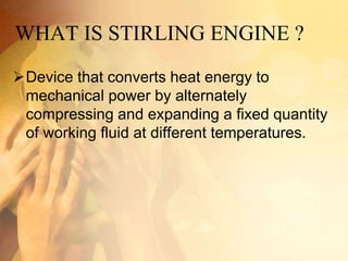 WHAT IS STIRLING ENGINE ?
Device that converts heat energy to
mechanical power by alternately
compressing and expanding a fixed quantity
of working fluid at different temperatures.
 