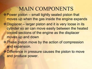 MAIN COMPONENTS
Power piston – small tightly sealed piston that
moves up when the gas inside the engine expands
Displacer – larger piston and it is very loose in its
cylinder so air can move easily between the heated
cooled sections of the engine as the displacer
moves up and down
These piston move by the action of compression
and expansion.
Difference in pressure causes the piston to move
and produce power.
 