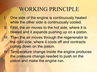 WORKING PRINCIPLE
I. One side of the engine is continuously heated
while the other side is continuously cooled.
II. First, the air moves to the hot side, where it is
heated and it expands pushing up on a piston.
III. Then the air moves through the regenerator to
the cold side, where it cools off and contracts
pulling down on the piston.
IV. Temperature change inside the engine produces
the pressure change needed to push on the
piston and make the engine run.
 