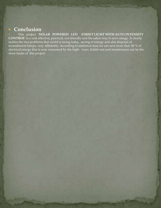  Conclusion
 This project ‘SOLAR POWERED LED STREET LIGHT WITH AUTO INTENSITY
CONTROL’ is a cost effective, practical, eco-friendly and the safest way to save energy. It clearly
tackles the two problems that world is facing today, saving of energy and also disposal of
incandescent lamps, very efficiently. According to statistical data we can save more that 40 % of
electrical energy that is now consumed by the high- ways. Initial cost and maintenance can be the
draw backs of this project.
 