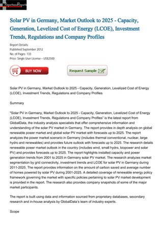 Solar PV in Germany, Market Outlook to 2025 - Capacity,
Generation, Levelized Cost of Energy (LCOE), Investment
Trends, Regulations and Company Profiles
Report Details:
Published:September 2012
No. of Pages: 133
Price: Single User License – US$2500




Solar PV in Germany, Market Outlook to 2025 - Capacity, Generation, Levelized Cost of Energy
(LCOE), Investment Trends, Regulations and Company Profiles


Summary


"Solar PV in Germany, Market Outlook to 2025 - Capacity, Generation, Levelized Cost of Energy
(LCOE), Investment Trends, Regulations and Company Profiles” is the latest report from
GlobalData, the industry analysis specialists that offer comprehensive information and
understanding of the solar PV market in Germany. The report provides in depth analysis on global
renewable power market and global solar PV market with forecasts up to 2025. The report
analyzes the power market scenario in Germany (includes thermal conventional, nuclear, large
hydro and renewables) and provides future outlook with forecasts up to 2025. The research details
renewable power market outlook in the country (includes wind, small hydro, biopower and solar
PV) and provides forecasts up to 2025. The report highlights installed capacity and power
generation trends from 2001 to 2025 in Germany solar PV market. The research analyzes market
segmentation by grid connectivity, investment trends and LCOE for solar PV in Germany during
2011-2025. The report provides information on the amount of carbon saved and average number
of homes powered by solar PV during 2001-2025. A detailed coverage of renewable energy policy
framework governing the market with specific policies pertaining to solar PV market development
is provided in the report. The research also provides company snapshots of some of the major
market participants.

The report is built using data and information sourced from proprietary databases, secondary
research and in-house analysis by GlobalData’s team of industry experts.


Scope
 