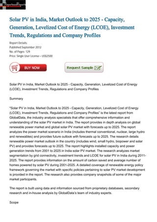 Solar PV in India, Market Outlook to 2025 - Capacity,
Generation, Levelized Cost of Energy (LCOE), Investment
Trends, Regulations and Company Profiles
Report Details:
Published:September 2012
No. of Pages: 129
Price: Single User License – US$2500




Solar PV in India, Market Outlook to 2025 - Capacity, Generation, Levelized Cost of Energy
(LCOE), Investment Trends, Regulations and Company Profiles


Summary


"Solar PV in India, Market Outlook to 2025 - Capacity, Generation, Levelized Cost of Energy
(LCOE), Investment Trends, Regulations and Company Profiles” is the latest report from
GlobalData, the industry analysis specialists that offer comprehensive information and
understanding of the solar PV market in India. The report provides in depth analysis on global
renewable power market and global solar PV market with forecasts up to 2025. The report
analyzes the power market scenario in India (includes thermal conventional, nuclear, large hydro
and renewables) and provides future outlook with forecasts up to 2025. The research details
renewable power market outlook in the country (includes wind, small hydro, biopower and solar
PV) and provides forecasts up to 2025. The report highlights installed capacity and power
generation trends from 2001 to 2025 in India solar PV market. The research analyzes market
segmentation by grid connectivity, investment trends and LCOE for solar PV in India during 2011-
2025. The report provides information on the amount of carbon saved and average number of
homes powered by solar PV during 2001-2025. A detailed coverage of renewable energy policy
framework governing the market with specific policies pertaining to solar PV market development
is provided in the report. The research also provides company snapshots of some of the major
market participants.

The report is built using data and information sourced from proprietary databases, secondary
research and in-house analysis by GlobalData’s team of industry experts.


Scope
 