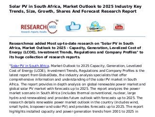Solar PV in South Africa, Market Outlook to 2025 Industry Key
Trends, Size, Growth, Shares And Forecast Research Report
Researchmoz added Most up-to-date research on "Solar PV in South
Africa, Market Outlook to 2025 - Capacity, Generation, Levelized Cost of
Energy (LCOE), Investment Trends, Regulations and Company Profiles" to
its huge collection of research reports.
"Solar PV in South Africa, Market Outlook to 2025 Capacity, Generation, Levelized
Cost of Energy (LCOE), Investment Trends, Regulations and Company Profiles is the
latest report from GlobalData, the industry analysis specialists that offer
comprehensive information and understanding of the solar PV market in South
Africa. The report provides in depth analysis on global renewable power market and
global solar PV market with forecasts up to 2025. The report analyzes the power
market scenario in South Africa (includes thermal conventional, nuclear, large
hydro and renewables) and provides future outlook with forecasts up to 2025. The
research details renewable power market outlook in the country (includes wind,
small hydro, biopower and solar PV) and provides forecasts up to 2025. The report
highlights installed capacity and power generation trends from 2001 to 2025 in
 