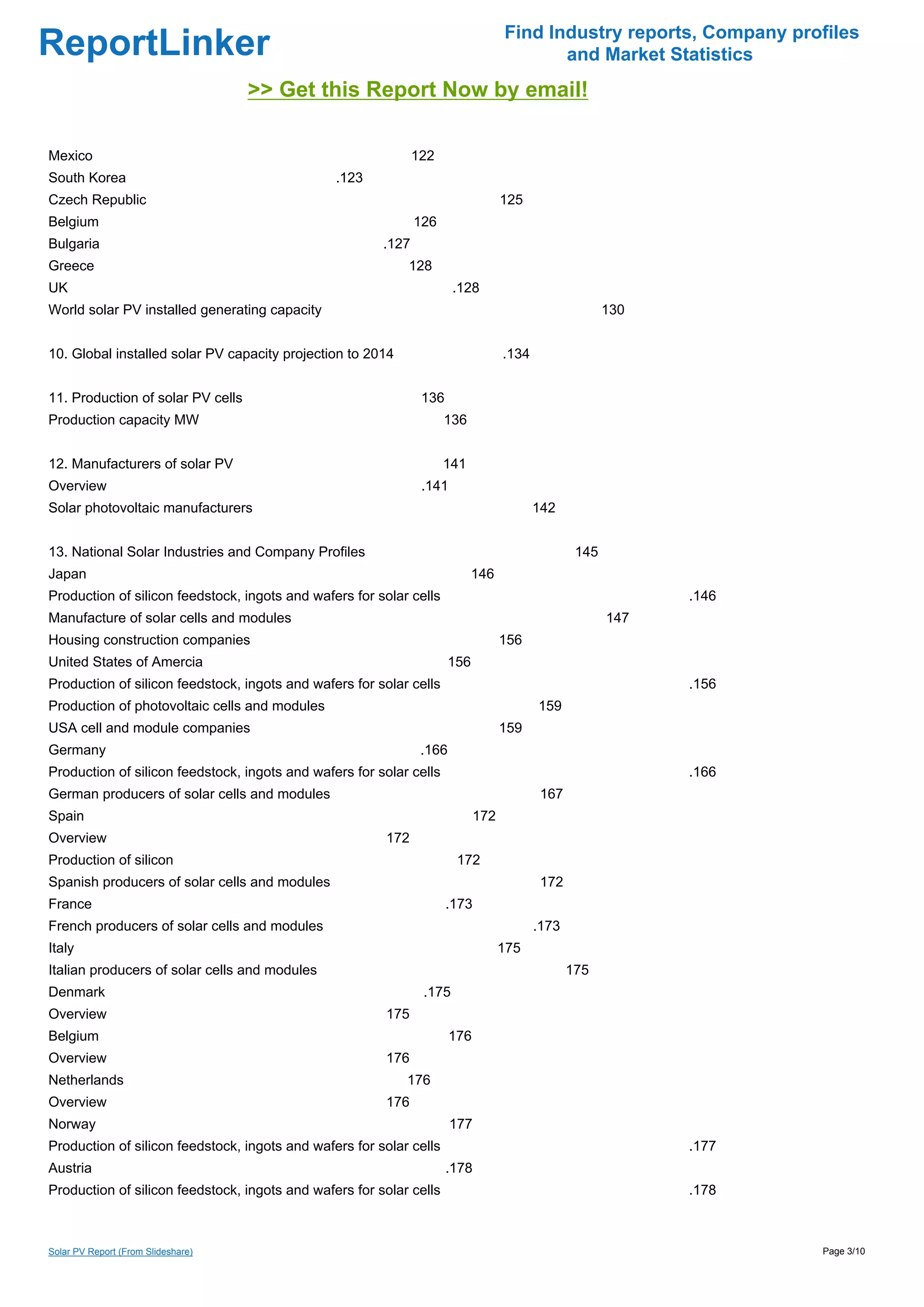Find Industry reports, Company profiles
ReportLinker                                                                              and Market Statistics
                                    >> Get this Report Now by email!

Mexico                                                         122
South Korea                                     .123
Czech Republic                                                                     125
Belgium                                                        126
Bulgaria                                                .127
Greece                                                      128
UK                                                                     .128
World solar PV installed generating capacity                                                            130


10. Global installed solar PV capacity projection to 2014                          .134


11. Production of solar PV cells                                136
Production capacity MW                                               136


12. Manufacturers of solar PV                                        141
Overview                                                        .141
Solar photovoltaic manufacturers                                                          142


13. National Solar Industries and Company Profiles                                                145
Japan                                                                       146
Production of silicon feedstock, ingots and wafers for solar cells                                            .146
Manufacture of solar cells and modules                                                                  147
Housing construction companies                                                     156
United States of Amercia                                              156
Production of silicon feedstock, ingots and wafers for solar cells                                            .156
Production of photovoltaic cells and modules                                              159
USA cell and module companies                                                      159
Germany                                                         .166
Production of silicon feedstock, ingots and wafers for solar cells                                            .166
German producers of solar cells and modules                                                167
Spain                                                                        172
Overview                                                172
Production of silicon                                                   172
Spanish producers of solar cells and modules                                               172
France                                                                .173
French producers of solar cells and modules                                               .173
Italy                                                                              175
Italian producers of solar cells and modules                                                     175
Denmark                                                         .175
Overview                                                175
Belgium                                                                176
Overview                                                176
Netherlands                                                 176
Overview                                                176
Norway                                                                 177
Production of silicon feedstock, ingots and wafers for solar cells                                            .177
Austria                                                               .178
Production of silicon feedstock, ingots and wafers for solar cells                                            .178



Solar PV Report (From Slideshare)                                                                                    Page 3/10
 