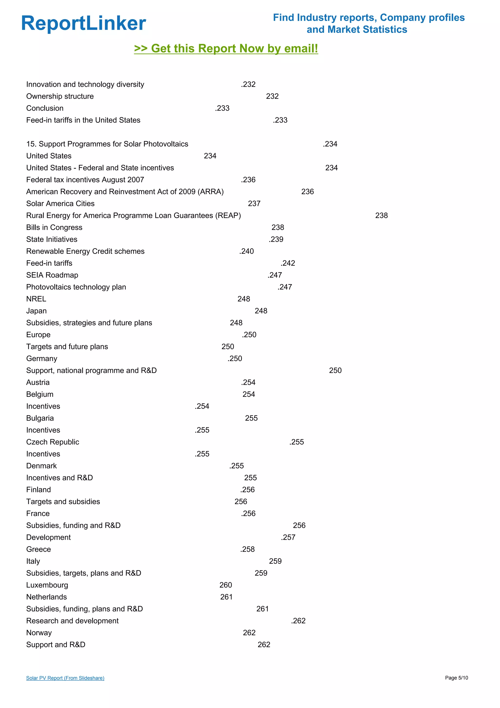 Find Industry reports, Company profiles
ReportLinker                                                                            and Market Statistics
                                    >> Get this Report Now by email!

Innovation and technology diversity                              .232
Ownership structure                                                          232
Conclusion                                              .233
Feed-in tariffs in the United States                                             .233


15. Support Programmes for Solar Photovoltaics                                                   .234
United States                                      234
United States - Federal and State incentives                                                     234
Federal tax incentives August 2007                               .236
American Recovery and Reinvestment Act of 2009 (ARRA)                                      236
Solar America Cities                                                  237
Rural Energy for America Programme Loan Guarantees (REAP)                                               238
Bills in Congress                                                                238
State Initiatives                                                             .239
Renewable Energy Credit schemes                                  .240
Feed-in tariffs                                                                    .242
SEIA Roadmap                                                                  .247
Photovoltaics technology plan                                                     .247
NREL                                                            248
Japan                                                                   248
Subsidies, strategies and future plans                         248
Europe                                                           .250
Targets and future plans                                 250
Germany                                                    .250
Support, national programme and R&D                                                               250
Austria                                                          .254
Belgium                                                              254
Incentives                                       .254
Bulgaria                                                             255
Incentives                                       .255
Czech Republic                                                                          .255
Incentives                                       .255
Denmark                                                    .255
Incentives and R&D                                                   255
Finland                                                          .256
Targets and subsidies                                           256
France                                                           .256
Subsidies, funding and R&D                                                               256
Development                                                                        .257
Greece                                                           .258
Italy                                                                            259
Subsidies, targets, plans and R&D                                       259
Luxembourg                                               260
Netherlands                                              261
Subsidies, funding, plans and R&D                                          261
Research and development                                                                .262
Norway                                                               262
Support and R&D                                                            262



Solar PV Report (From Slideshare)                                                                                  Page 5/10
 