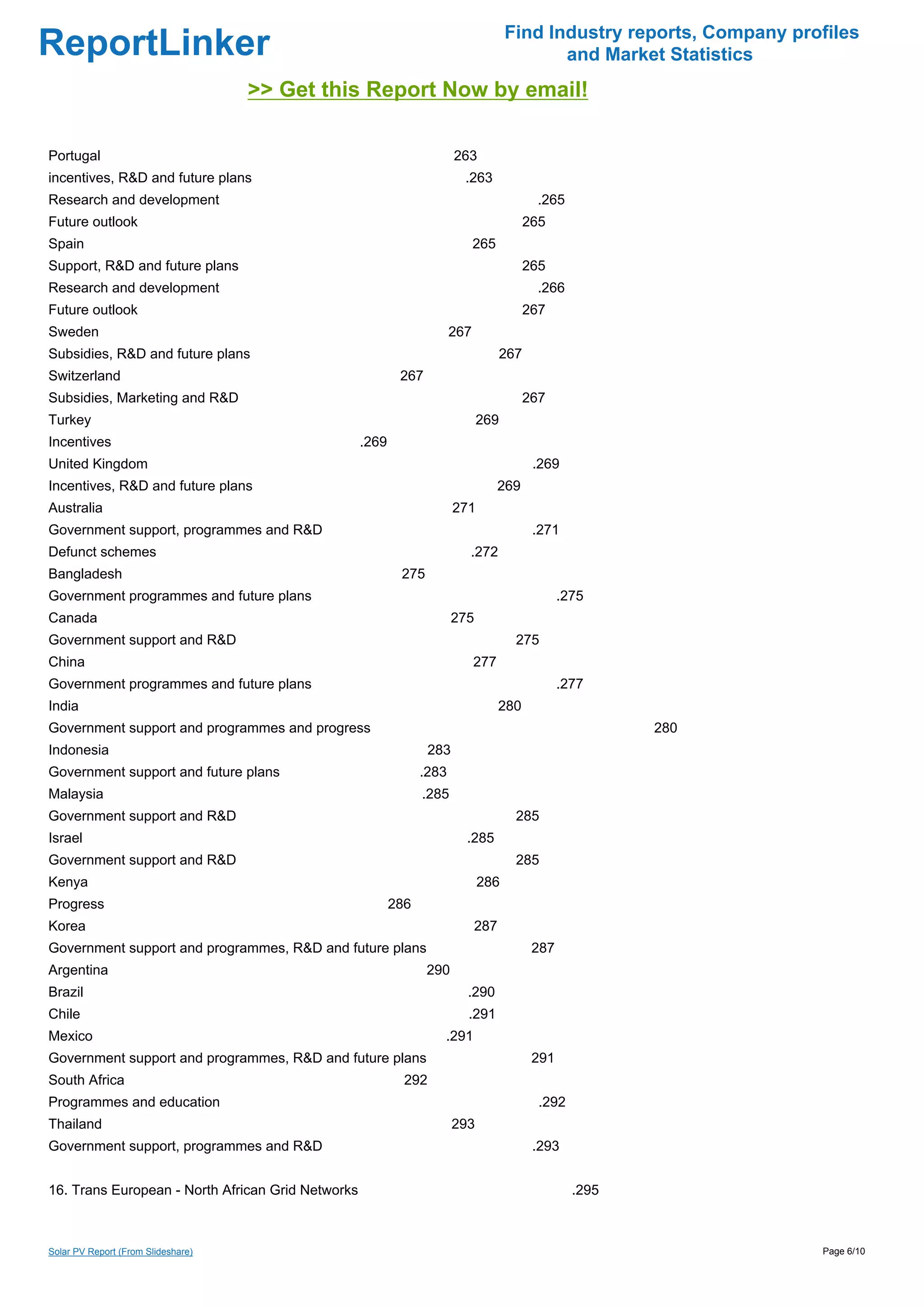 Find Industry reports, Company profiles
ReportLinker                                                                               and Market Statistics
                                    >> Get this Report Now by email!

Portugal                                                                263
incentives, R&D and future plans                                         .263
Research and development                                                                   .265
Future outlook                                                                           265
Spain                                                                        265
Support, R&D and future plans                                                            265
Research and development                                                                   .266
Future outlook                                                                           267
Sweden                                                                 267
Subsidies, R&D and future plans                                                    267
Switzerland                                                267
Subsidies, Marketing and R&D                                                             267
Turkey                                                                        269
Incentives                                         .269
United Kingdom                                                                            .269
Incentives, R&D and future plans                                                   269
Australia                                                               271
Government support, programmes and R&D                                                    .271
Defunct schemes                                                           .272
Bangladesh                                                 275
Government programmes and future plans                                                          .275
Canada                                                                 275
Government support and R&D                                                           275
China                                                                        277
Government programmes and future plans                                                          .277
India                                                                              280
Government support and programmes and progress                                                           280
Indonesia                                                         283
Government support and future plans                             .283
Malaysia                                                        .285
Government support and R&D                                                           285
Israel                                                                    .285
Government support and R&D                                                           285
Kenya                                                                         286
Progress                                                  286
Korea                                                                        287
Government support and programmes, R&D and future plans                                   287
Argentina                                                        290
Brazil                                                                    .290
Chile                                                                     .291
Mexico                                                              .291
Government support and programmes, R&D and future plans                                   291
South Africa                                                292
Programmes and education                                                                   .292
Thailand                                                                293
Government support, programmes and R&D                                                    .293


16. Trans European - North African Grid Networks                                                  .295



Solar PV Report (From Slideshare)                                                                                     Page 6/10
 