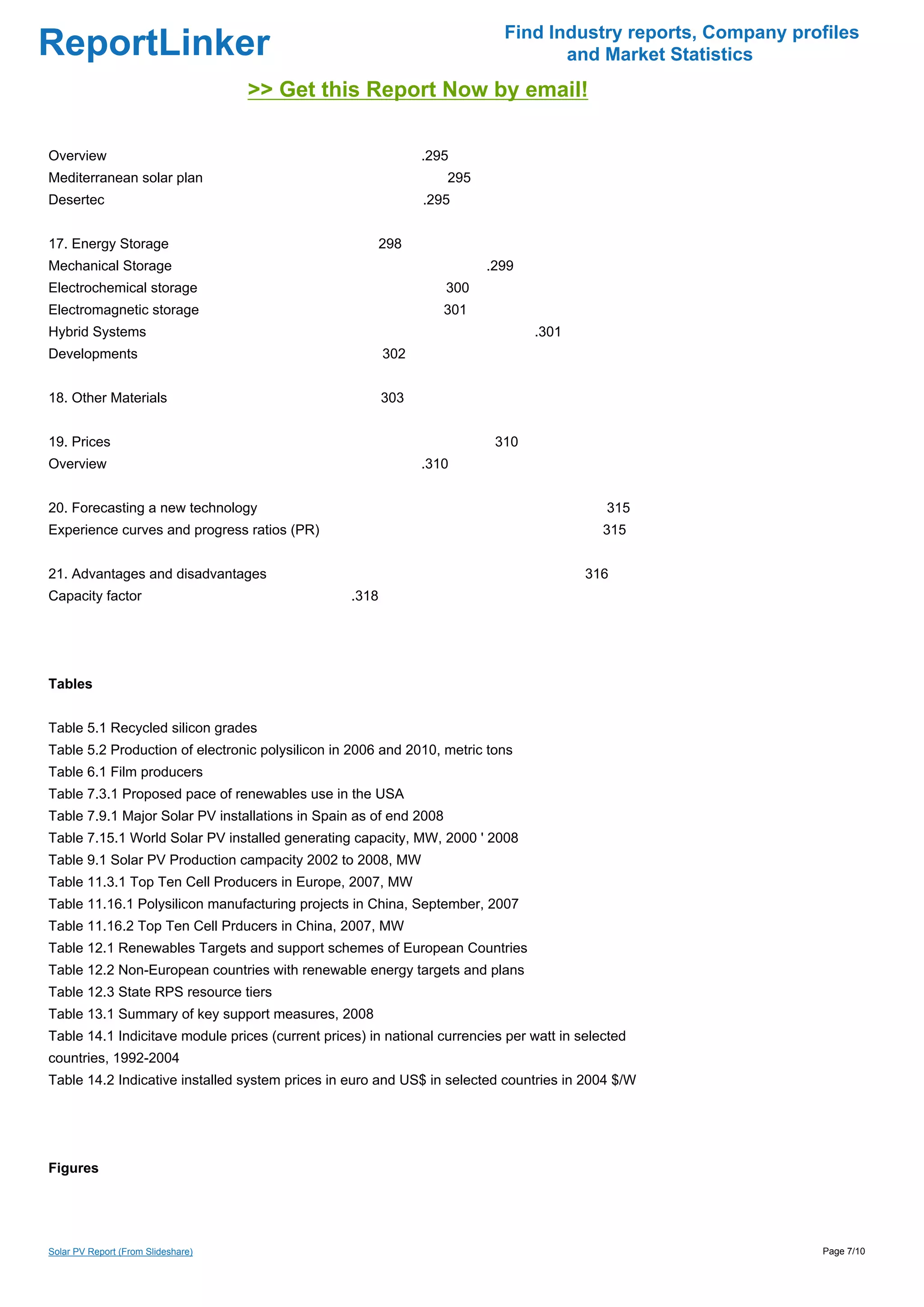 Find Industry reports, Company profiles
ReportLinker                                                                      and Market Statistics
                                    >> Get this Report Now by email!

Overview                                                       .295
Mediterranean solar plan                                           295
Desertec                                                       .295


17. Energy Storage                                       298
Mechanical Storage                                                       .299
Electrochemical storage                                            300
Electromagnetic storage                                            301
Hybrid Systems                                                                  .301
Developments                                             302


18. Other Materials                                      303


19. Prices                                                                310
Overview                                                       .310


20. Forecasting a new technology                                                            315
Experience curves and progress ratios (PR)                                                  315


21. Advantages and disadvantages                                                         316
Capacity factor                                   .318




Tables


Table 5.1 Recycled silicon grades
Table 5.2 Production of electronic polysilicon in 2006 and 2010, metric tons
Table 6.1 Film producers
Table 7.3.1 Proposed pace of renewables use in the USA
Table 7.9.1 Major Solar PV installations in Spain as of end 2008
Table 7.15.1 World Solar PV installed generating capacity, MW, 2000 ' 2008
Table 9.1 Solar PV Production campacity 2002 to 2008, MW
Table 11.3.1 Top Ten Cell Producers in Europe, 2007, MW
Table 11.16.1 Polysilicon manufacturing projects in China, September, 2007
Table 11.16.2 Top Ten Cell Prducers in China, 2007, MW
Table 12.1 Renewables Targets and support schemes of European Countries
Table 12.2 Non-European countries with renewable energy targets and plans
Table 12.3 State RPS resource tiers
Table 13.1 Summary of key support measures, 2008
Table 14.1 Indicitave module prices (current prices) in national currencies per watt in selected
countries, 1992-2004
Table 14.2 Indicative installed system prices in euro and US$ in selected countries in 2004 $/W




Figures




Solar PV Report (From Slideshare)                                                                            Page 7/10
 