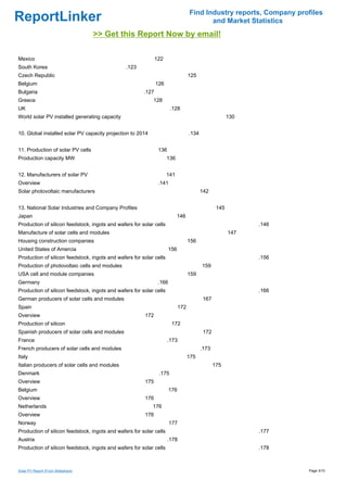 Find Industry reports, Company profiles
ReportLinker                                                                              and Market Statistics
                                    >> Get this Report Now by email!

Mexico                                                         122
South Korea                                     .123
Czech Republic                                                                     125
Belgium                                                        126
Bulgaria                                                .127
Greece                                                      128
UK                                                                     .128
World solar PV installed generating capacity                                                            130


10. Global installed solar PV capacity projection to 2014                          .134


11. Production of solar PV cells                                136
Production capacity MW                                               136


12. Manufacturers of solar PV                                        141
Overview                                                        .141
Solar photovoltaic manufacturers                                                          142


13. National Solar Industries and Company Profiles                                                145
Japan                                                                       146
Production of silicon feedstock, ingots and wafers for solar cells                                            .146
Manufacture of solar cells and modules                                                                  147
Housing construction companies                                                     156
United States of Amercia                                              156
Production of silicon feedstock, ingots and wafers for solar cells                                            .156
Production of photovoltaic cells and modules                                              159
USA cell and module companies                                                      159
Germany                                                         .166
Production of silicon feedstock, ingots and wafers for solar cells                                            .166
German producers of solar cells and modules                                                167
Spain                                                                        172
Overview                                                172
Production of silicon                                                   172
Spanish producers of solar cells and modules                                               172
France                                                                .173
French producers of solar cells and modules                                               .173
Italy                                                                              175
Italian producers of solar cells and modules                                                     175
Denmark                                                         .175
Overview                                                175
Belgium                                                                176
Overview                                                176
Netherlands                                                 176
Overview                                                176
Norway                                                                 177
Production of silicon feedstock, ingots and wafers for solar cells                                            .177
Austria                                                               .178
Production of silicon feedstock, ingots and wafers for solar cells                                            .178



Solar PV Report (From Slideshare)                                                                                    Page 3/10
 