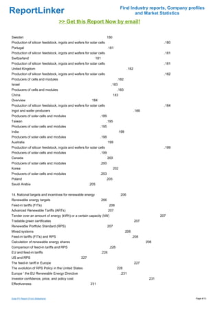 Find Industry reports, Company profiles
ReportLinker                                                                              and Market Statistics
                                    >> Get this Report Now by email!

Sweden                                                                 180
Production of silicon feedstock, ingots and wafers for solar cells                                               .180
Portugal                                                                181
Production of silicon feedstock, ingots and wafers for solar cells                                               .181
Switzerland                                                181
Production of silicon feedstock, ingots and wafers for solar cells                                               .181
United Kingdom                                                                            .182
Production of silicon feedstock, ingots and wafers for solar cells                                               .182
Producers of cells and modules                                                 .182
Israel                                                                   .183
Producers of cells and modules                                                 .183
China                                                                        183
Overview                                                184
Production of silicon feedstock, ingots and wafers for solar cells                                               .184
Ingot and wafer producers                                                                        .188
Producers of solar cells and modules                          .189
Taiwan                                                               .195
Producers of solar cells and modules                          .195
India                                                                              198
Producers of solar cells and modules                          .198
Australia                                                               199
Production of silicon feedstock, ingots and wafers for solar cells                                               .199
Producers of solar cells and modules                          .199
Canada                                                                 200
Producers of solar cells and modules                          .200
Korea                                                                        202
Producers of solar cells and modules                          .203
Poland                                                               .205
Saudi Arabia                                           .205


14. National targets and incentives for renewable energy                            206
Renewable energy targets                                         206
Feed-in tariffs (FITs)                                                  206
Advanced Renewable Tariffs (ARTs)                                       207
Tender over an amount of energy (kWh) or a certain capacity (kW)                                               207
Tradable green certificates                                                                      207
Renewable Portfolio Standard (RPS)                                     207
Mixed systems                                                                            208
Feed-in tariffs (FITs) and RPS                                                                 .208
Calculation of renewable energy shares                                                                  208
Comparison of feed-in tariffs and RPS                                   .226
EU and feed-in tariffs                                           .226
US and RPS                                       227
The feed-in tariff in Europe                                                                     227
The evolution of RPS Policy in the United States                               228
Europe ' the EU Renewable Energy Directive                                         .231
Investor confidence, price, and policy cost                                                              231
Effectiveness                                           231



Solar PV Report (From Slideshare)                                                                                       Page 4/10
 