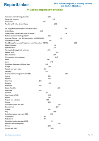 Find Industry reports, Company profiles
ReportLinker                                                                            and Market Statistics
                                    >> Get this Report Now by email!

Innovation and technology diversity                              .232
Ownership structure                                                          232
Conclusion                                              .233
Feed-in tariffs in the United States                                             .233


15. Support Programmes for Solar Photovoltaics                                                   .234
United States                                      234
United States - Federal and State incentives                                                     234
Federal tax incentives August 2007                               .236
American Recovery and Reinvestment Act of 2009 (ARRA)                                      236
Solar America Cities                                                  237
Rural Energy for America Programme Loan Guarantees (REAP)                                               238
Bills in Congress                                                                238
State Initiatives                                                             .239
Renewable Energy Credit schemes                                  .240
Feed-in tariffs                                                                    .242
SEIA Roadmap                                                                  .247
Photovoltaics technology plan                                                     .247
NREL                                                            248
Japan                                                                   248
Subsidies, strategies and future plans                         248
Europe                                                           .250
Targets and future plans                                 250
Germany                                                    .250
Support, national programme and R&D                                                               250
Austria                                                          .254
Belgium                                                              254
Incentives                                       .254
Bulgaria                                                             255
Incentives                                       .255
Czech Republic                                                                          .255
Incentives                                       .255
Denmark                                                    .255
Incentives and R&D                                                   255
Finland                                                          .256
Targets and subsidies                                           256
France                                                           .256
Subsidies, funding and R&D                                                               256
Development                                                                        .257
Greece                                                           .258
Italy                                                                            259
Subsidies, targets, plans and R&D                                       259
Luxembourg                                               260
Netherlands                                              261
Subsidies, funding, plans and R&D                                          261
Research and development                                                                .262
Norway                                                               262
Support and R&D                                                            262



Solar PV Report (From Slideshare)                                                                                  Page 5/10
 