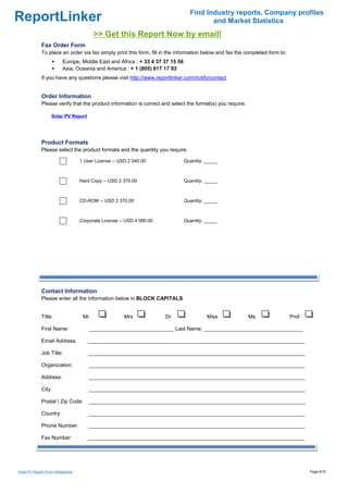 Find Industry reports, Company profiles
ReportLinker                                                                             and Market Statistics
                                           >> Get this Report Now by email!
              Fax Order Form
              To place an order via fax simply print this form, fill in the information below and fax the completed form to:
                          Europe, Middle East and Africa : + 33 4 37 37 15 56
                          Asia, Oceania and America : + 1 (805) 617 17 93
              If you have any questions please visit http://www.reportlinker.com/notify/contact


              Order Information
              Please verify that the product information is correct and select the format(s) you require.

                    Solar PV Report




              Product Formats
              Please select the product formats and the quantity you require.

                                    1 User License--USD 2 040.00                Quantity: _____



                                    Hard Copy--USD 2 370.00                     Quantity: _____



                                    CD-ROM--USD 2 370.00                        Quantity: _____



                                    Corporate License--USD 4 080.00             Quantity: _____




              Contact Information
              Please enter all the information below in BLOCK CAPITALS


              Title:                 Mr                Mrs            Dr                  Miss              Ms                 Prof

              First Name:                 _____________________________ Last Name: __________________________________

              Email Address:           __________________________________________________________________________

              Job Title:                __________________________________________________________________________

              Organization:            __________________________________________________________________________

              Address:                  __________________________________________________________________________

              City:                     __________________________________________________________________________

              Postal / Zip Code:          __________________________________________________________________________

              Country:                  __________________________________________________________________________

              Phone Number:             __________________________________________________________________________

              Fax Number:              __________________________________________________________________________




Solar PV Report (From Slideshare)                                                                                                     Page 9/10
 