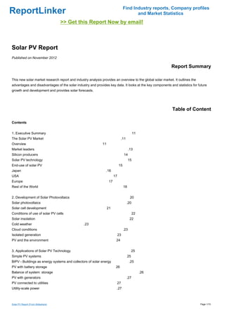Find Industry reports, Company profiles
ReportLinker                                                                             and Market Statistics
                                    >> Get this Report Now by email!



Solar PV Report
Published on November 2012

                                                                                                           Report Summary

This new solar market research report and industry analysis provides an overview to the global solar market. It outlines the
advantages and disadvantages of the solar industry and provides key data. It looks at the key components and statistics for future
growth and development and provides solar forecasts.




                                                                                                            Table of Content

Contents


1. Executive Summary                                                                        11
The Solar PV Market                                                           .11
Overview                                                     11
Market leaders                                                                          .13
Silicon producers                                                                 14
Solar PV technology                                                                    15
End-use of solar PV                                                          15
Japan                                                          .16
USA                                                                     17
Europe                                                             17
Rest of the World                                                                 18


2. Development of Solar Photovoltaics                                                    20
Solar photovoltaics                                                                 .20
Solar cell development                                            21
Conditions of use of solar PV cells                                                         22
Solar insolation                                                                         22
Cold weather                                    .23
Cloud conditions                                                                  .23
Isolated generation                                                          23
PV and the environment                                                   24


3. Applications of Solar PV Technology                                                      25
Simple PV systems                                                                      25
BIPV - Buildings as energy systems and collectors of solar energy                       .25
PV with battery storage                                                  26
Balance of system: storage                                                                       .26
PV with generators                                                                  .27
PV connected to utilities                                                27
Utility-scale power                                                      .27



Solar PV Report (From Slideshare)                                                                                              Page 1/10
 