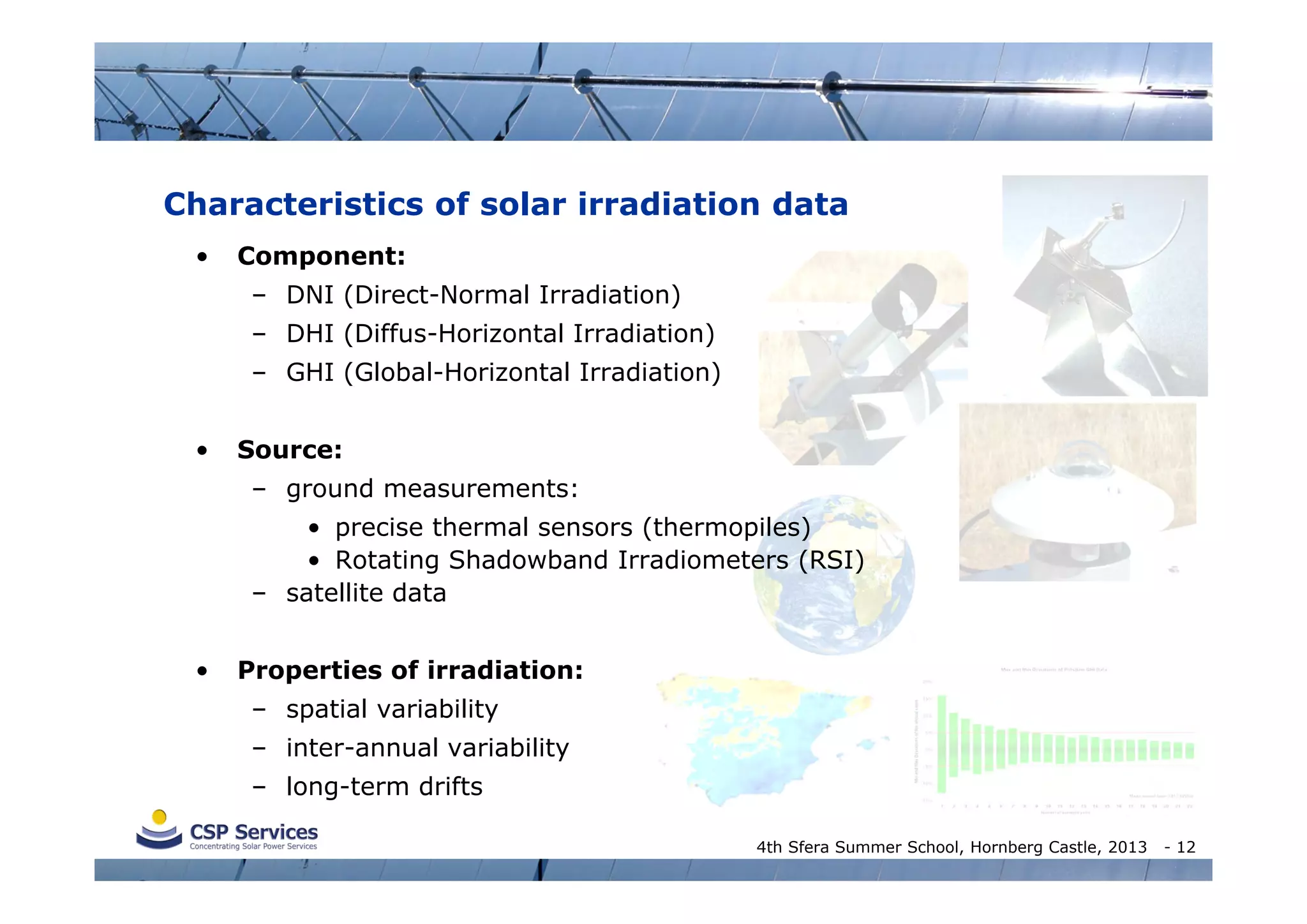 Characteristics of solar irradiation data
•

Component:
– DNI (Direct-Normal Irradiation)
– DHI (Diffus-Horizontal Irradiation)
– GHI (Global-Horizontal Irradiation)

•

Source:
– ground measurements:
• precise thermal sensors (thermopiles)
• Rotating Shadowband Irradiometers (RSI)
– satellite data

•

Properties of irradiation:
– spatial variability
– inter-annual variability
– long-term drifts
4th Sfera Summer School, Hornberg Castle, 2013

- 12

 