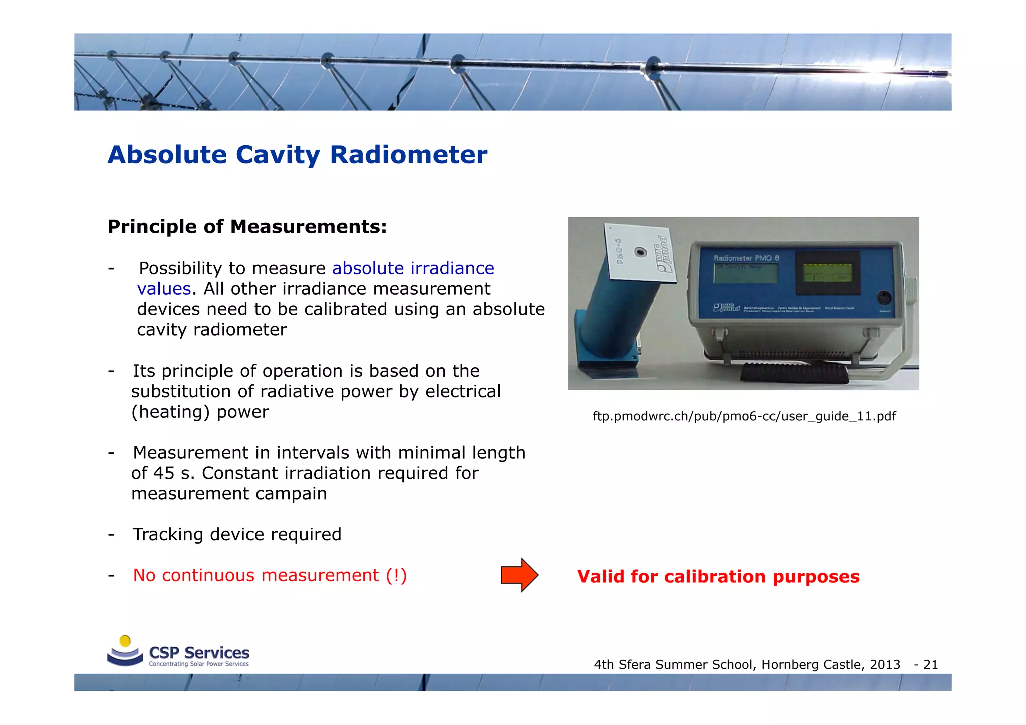 Absolute Cavity Radiometer
Principle of Measurements:
-

-

Possibility to measure absolute irradiance
values. All other irradiance measurement
devices need to be calibrated using an absolute
cavity radiometer
Its principle of operation is based on the
substitution of radiative power by electrical
(heating) power

-

Measurement in intervals with minimal length
of 45 s. Constant irradiation required for
measurement campain

-

Tracking device required

-

No continuous measurement (!)

ftp.pmodwrc.ch/pub/pmo6-cc/user_guide_11.pdf

Valid for calibration purposes

4th Sfera Summer School, Hornberg Castle, 2013

- 21

 