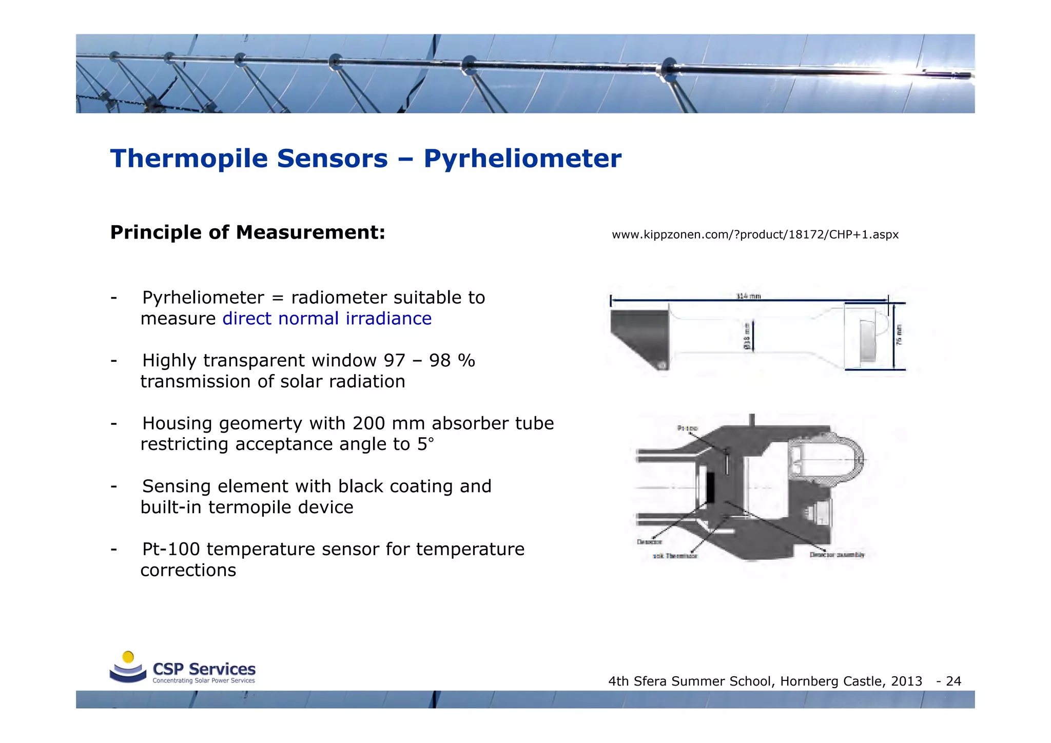 Thermopile Sensors – Pyrheliometer
Principle of Measurement:
-

Pyrheliometer = radiometer suitable to
measure direct normal irradiance

-

Highly transparent window 97 – 98 %
transmission of solar radiation

-

Housing geomerty with 200 mm absorber tube
restricting acceptance angle to 5°

-

Sensing element with black coating and
built-in termopile device

-

www.kippzonen.com/?product/18172/CHP+1.aspx

Pt-100 temperature sensor for temperature
corrections

4th Sfera Summer School, Hornberg Castle, 2013

- 24

 