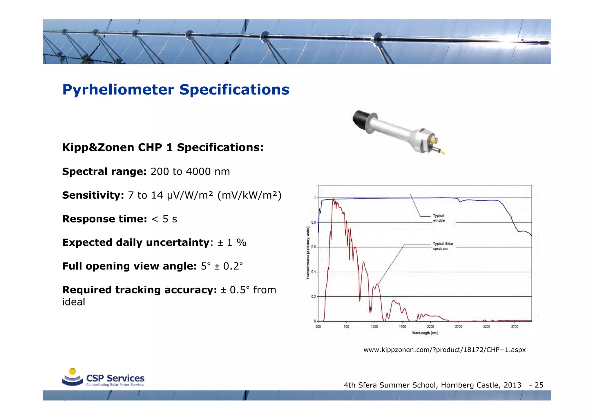 Pyrheliometer Specifications

Kipp&Zonen CHP 1 Specifications:
Spectral range: 200 to 4000 nm
Sensitivity: 7 to 14 µV/W/m² (mV/kW/m²)
Response time: < 5 s
Expected daily uncertainty: ± 1 %
Full opening view angle: 5° ± 0.2°
Required tracking accuracy: ± 0.5° from
ideal

www.kippzonen.com/?product/18172/CHP+1.aspx

4th Sfera Summer School, Hornberg Castle, 2013

- 25

 