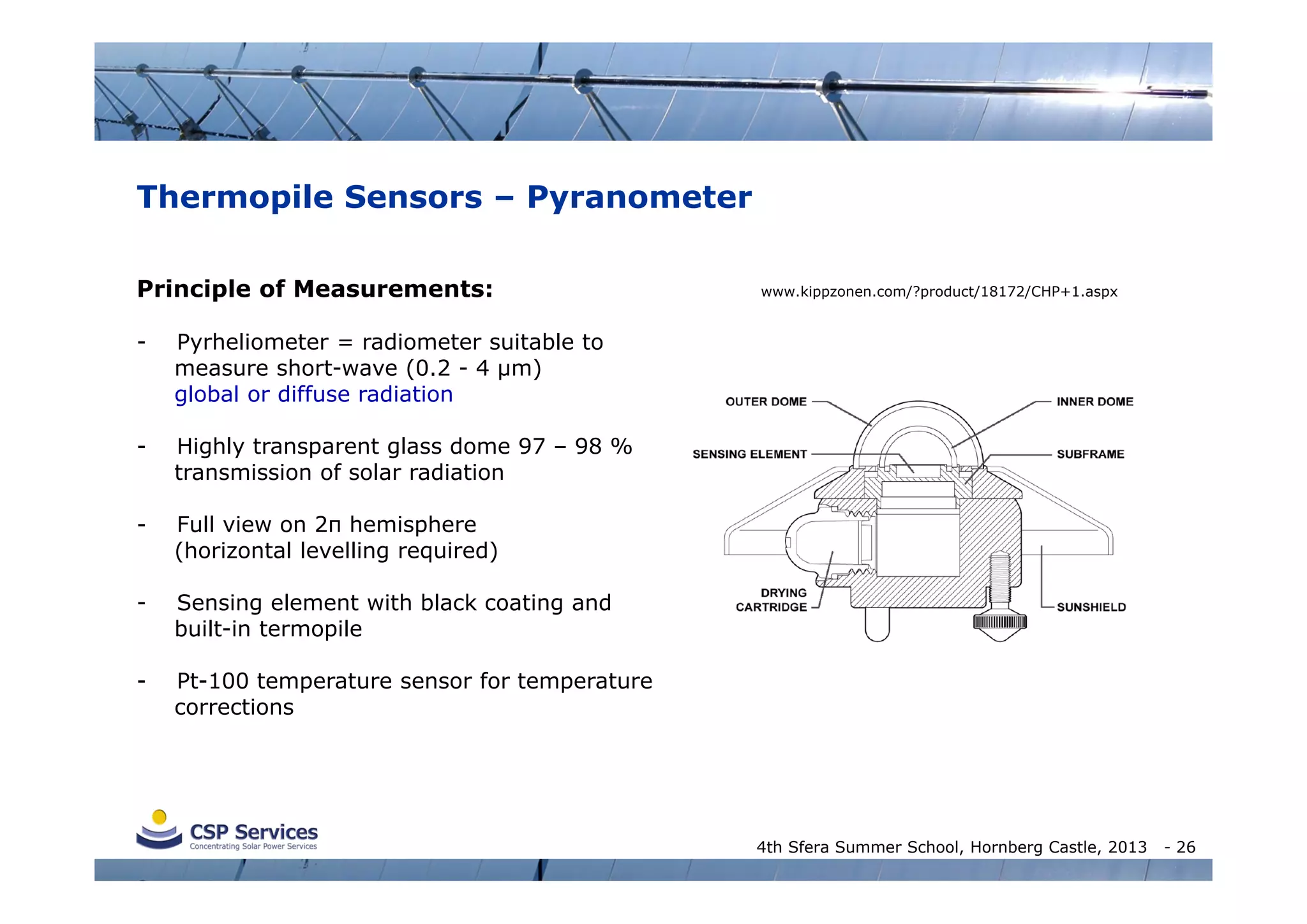 Thermopile Sensors – Pyranometer
Principle of Measurements:
-

Pyrheliometer = radiometer suitable to
measure short-wave (0.2 - 4 µm)
global or diffuse radiation

-

Highly transparent glass dome 97 – 98 %
transmission of solar radiation

-

Full view on 2π hemisphere
(horizontal levelling required)

-

Sensing element with black coating and
built-in termopile

-

www.kippzonen.com/?product/18172/CHP+1.aspx

Pt-100 temperature sensor for temperature
corrections

4th Sfera Summer School, Hornberg Castle, 2013

- 26

 