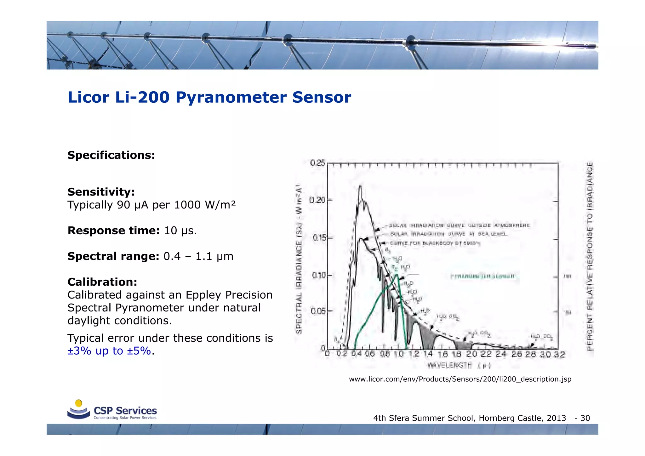 Licor Li-200 Pyranometer Sensor

Specifications:
Sensitivity:
Typically 90 µA per 1000 W/m²
Response time: 10 µs.
Spectral range: 0.4 – 1.1 µm
Calibration:
Calibrated against an Eppley Precision
Spectral Pyranometer under natural
daylight conditions.
Typical error under these conditions is
±3% up to ±5%.
www.licor.com/env/Products/Sensors/200/li200_description.jsp

4th Sfera Summer School, Hornberg Castle, 2013

- 30

 