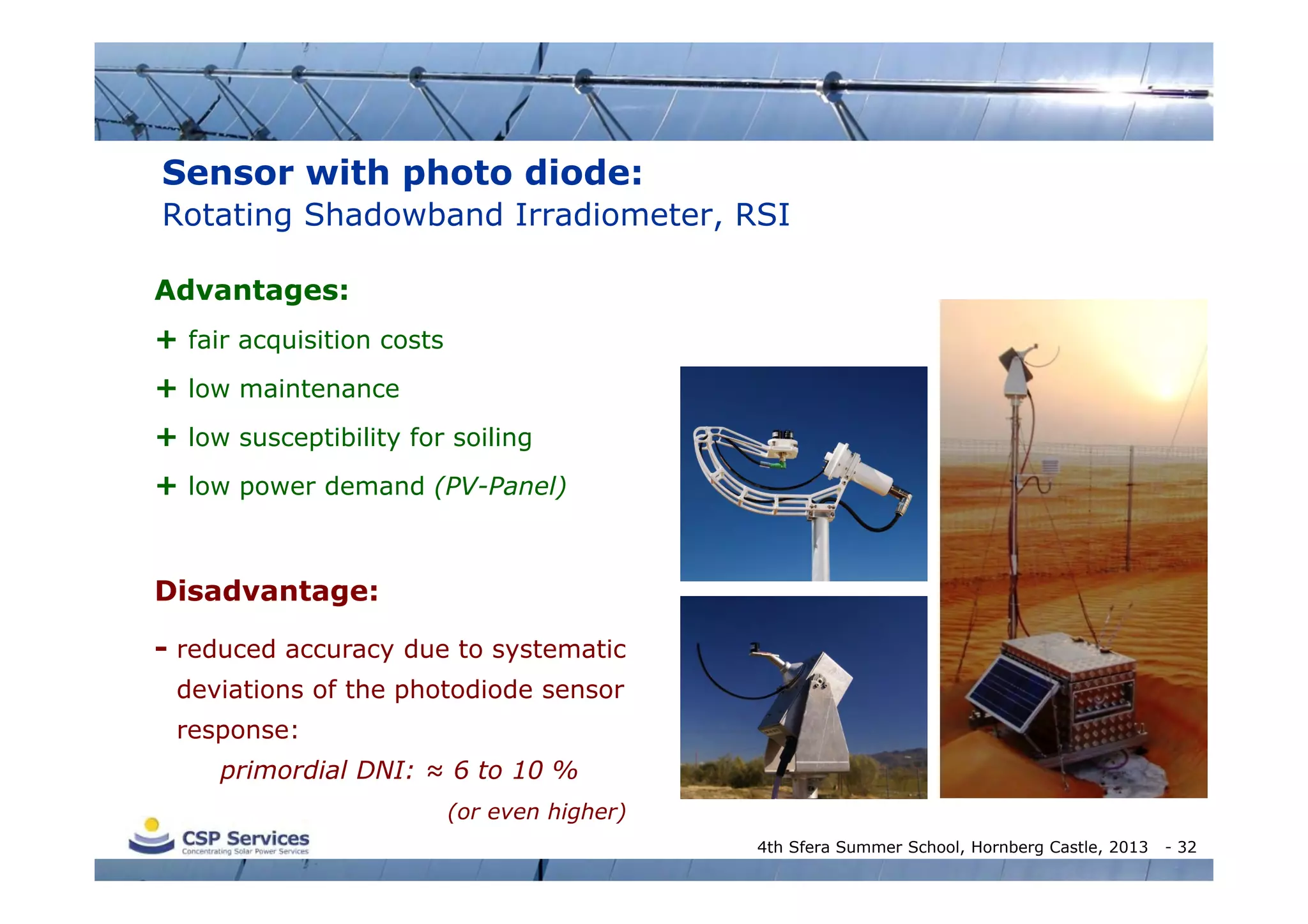 Sensor with photo diode:
Rotating Shadowband Irradiometer, RSI
Advantages:
+ fair acquisition costs
+ low maintenance
+ low susceptibility for soiling
+ low power demand (PV-Panel)

Disadvantage:
- reduced accuracy due to systematic
deviations of the photodiode sensor
response:
primordial DNI: ≈ 6 to 10 %
(or even higher)
4th Sfera Summer School, Hornberg Castle, 2013

- 32

 