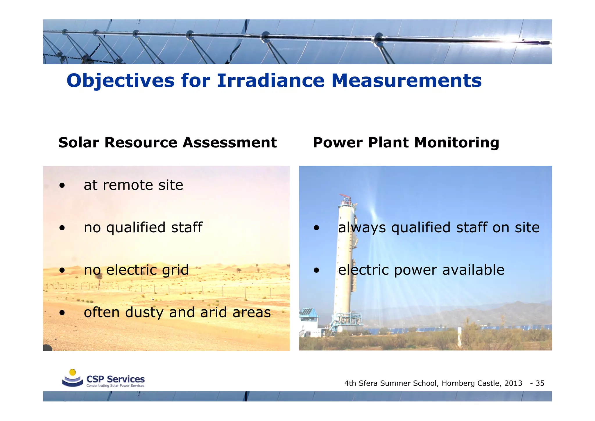 Objectives for Irradiance Measurements
Solar Resource Assessment

Power Plant Monitoring

•

at remote site

•

no qualified staff

•

always qualified staff on site

•

no electric grid

•

electric power available

•

often dusty and arid areas

4th Sfera Summer School, Hornberg Castle, 2013

- 35

 
