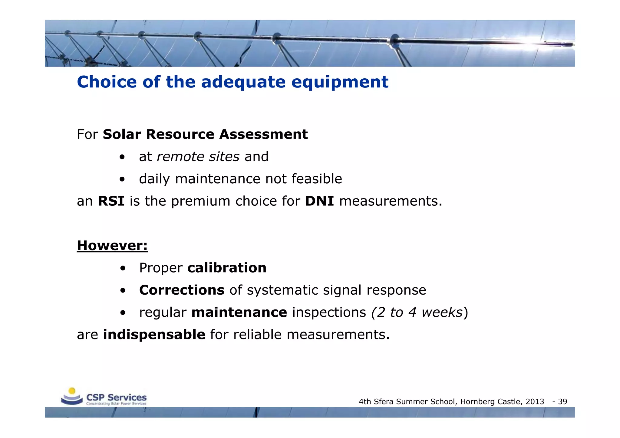 Choice of the adequate equipment
For Solar Resource Assessment
• at remote sites and
• daily maintenance not feasible
an RSI is the premium choice for DNI measurements.
However:
• Proper calibration
• Corrections of systematic signal response
• regular maintenance inspections (2 to 4 weeks)
are indispensable for reliable measurements.

4th Sfera Summer School, Hornberg Castle, 2013

- 39

 
