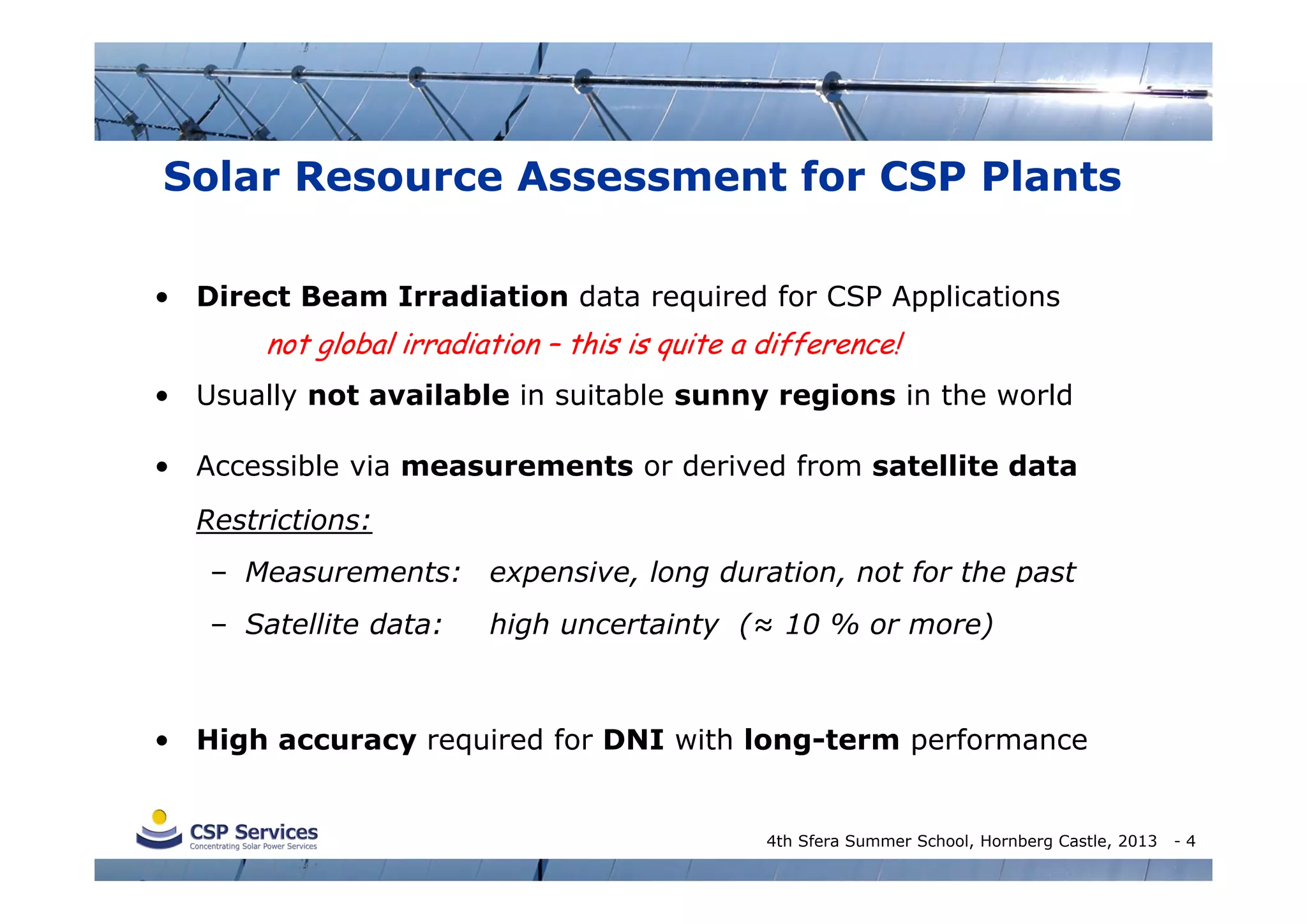 Solar Resource Assessment for CSP Plants
• Direct Beam Irradiation data required for CSP Applications

not global irradiation – this is quite a difference!
• Usually not available in suitable sunny regions in the world
• Accessible via measurements or derived from satellite data
Restrictions:
– Measurements: expensive, long duration, not for the past
– Satellite data:

high uncertainty (≈ 10 % or more)

• High accuracy required for DNI with long-term performance

4th Sfera Summer School, Hornberg Castle, 2013

-4

 