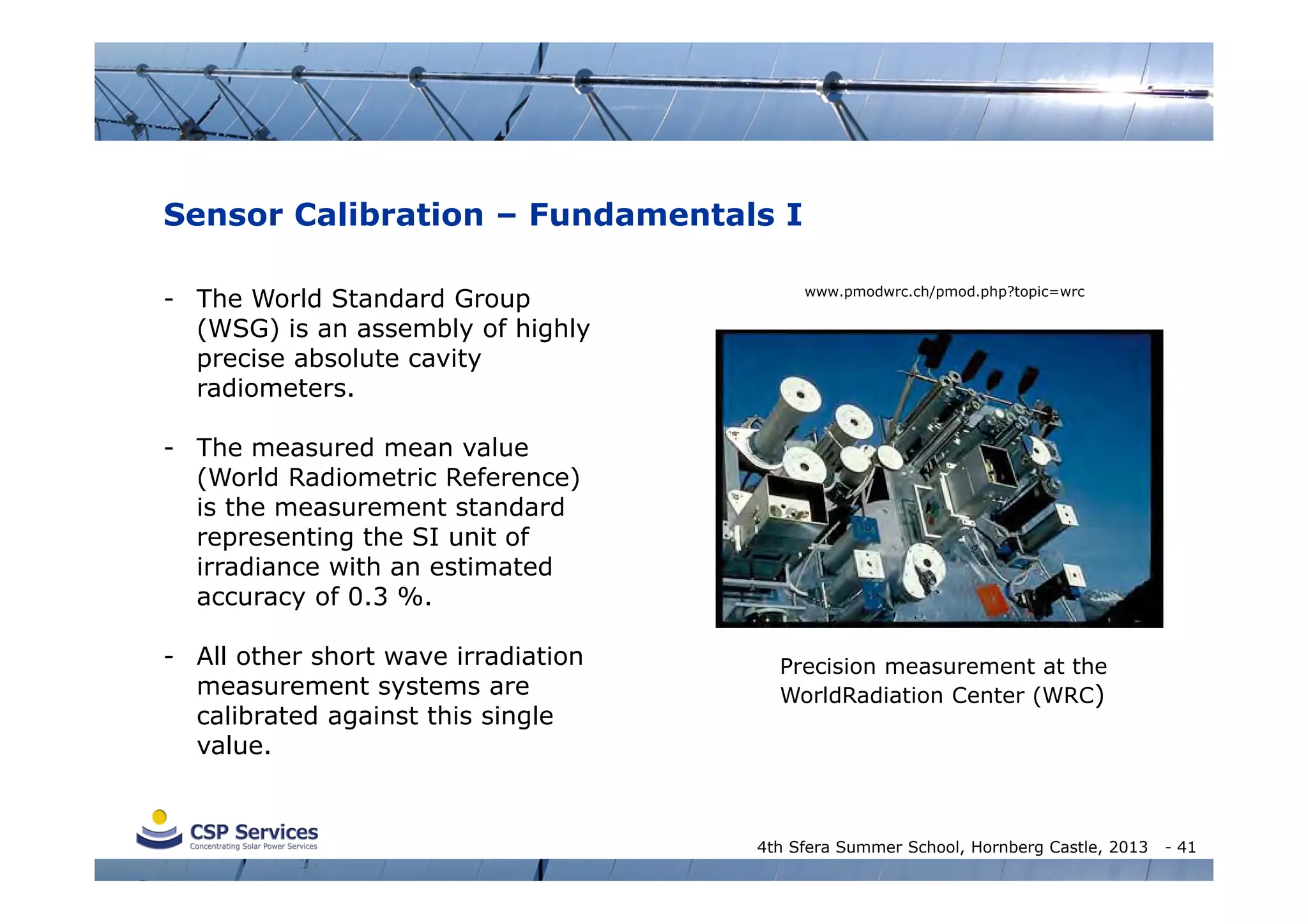Sensor Calibration – Fundamentals I
- The World Standard Group
(WSG) is an assembly of highly
precise absolute cavity
radiometers.

www.pmodwrc.ch/pmod.php?topic=wrc

- The measured mean value
(World Radiometric Reference)
is the measurement standard
representing the SI unit of
irradiance with an estimated
accuracy of 0.3 %.
- All other short wave irradiation
measurement systems are
calibrated against this single
value.

Precision measurement at the
WorldRadiation Center (WRC)

4th Sfera Summer School, Hornberg Castle, 2013

- 41

 