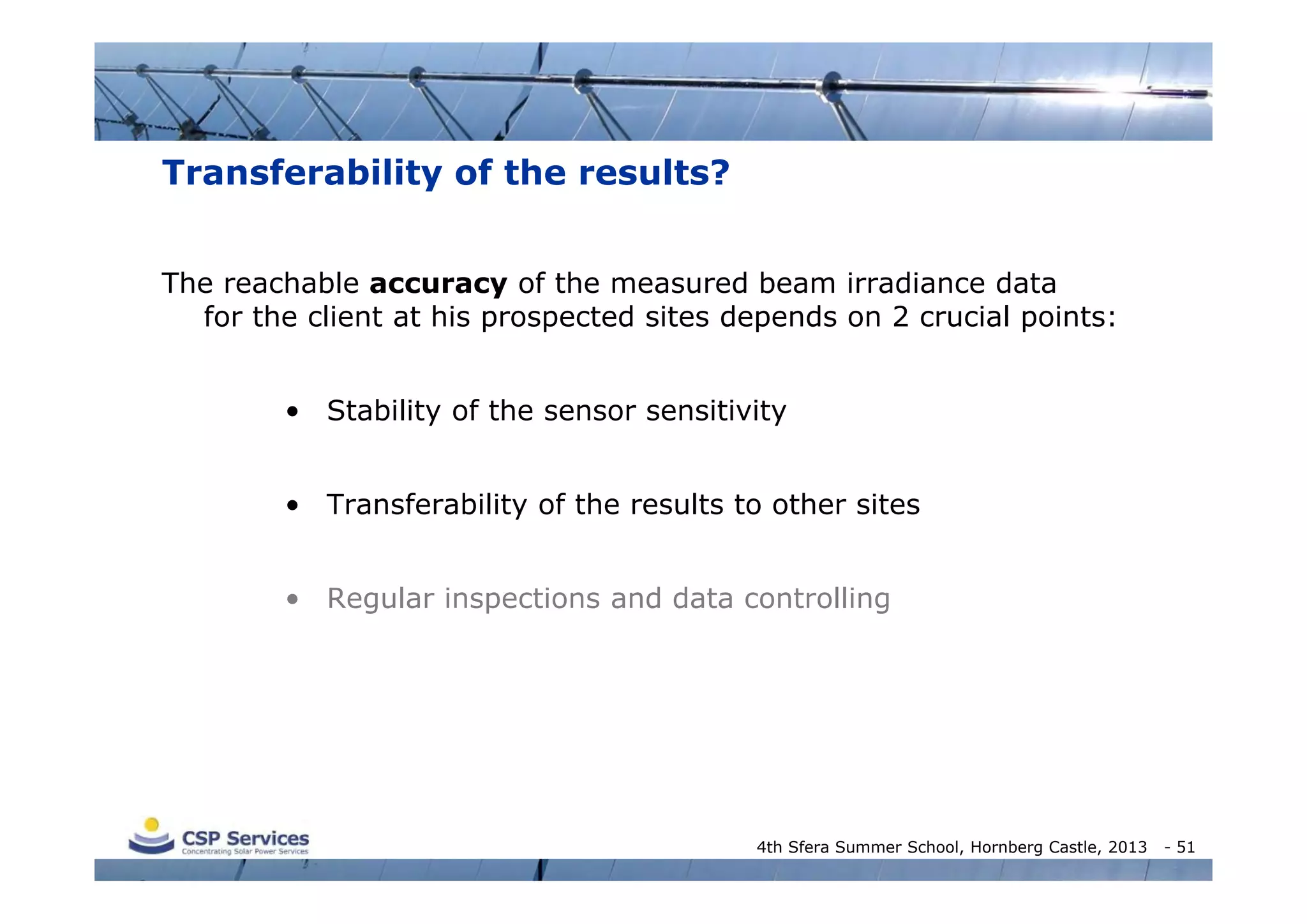 Transferability of the results?
The reachable accuracy of the measured beam irradiance data
for the client at his prospected sites depends on 2 crucial points:
• Stability of the sensor sensitivity
• Transferability of the results to other sites
• Regular inspections and data controlling

4th Sfera Summer School, Hornberg Castle, 2013

- 51

 