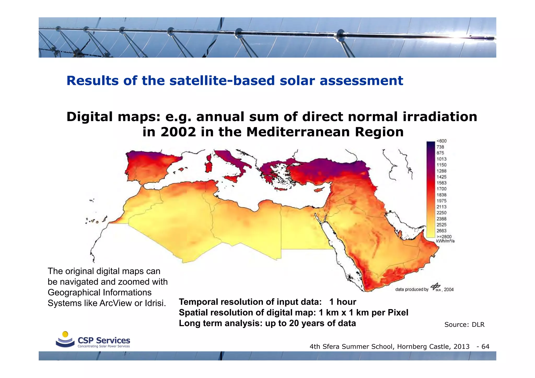 Results of the satellite-based solar assessment
Digital maps: e.g. annual sum of direct normal irradiation
in 2002 in the Mediterranean Region

The original digital maps can
be navigated and zoomed with
Geographical Informations
Systems like ArcView or Idrisi.

data produced by

(DLR, 2004) for MED-CSP

Temporal resolution of input data: 1 hour
Spatial resolution of digital map: 1 km x 1 km per Pixel
Long term analysis: up to 20 years of data

Source: DLR

4th Sfera Summer School, Hornberg Castle, 2013

- 64

 