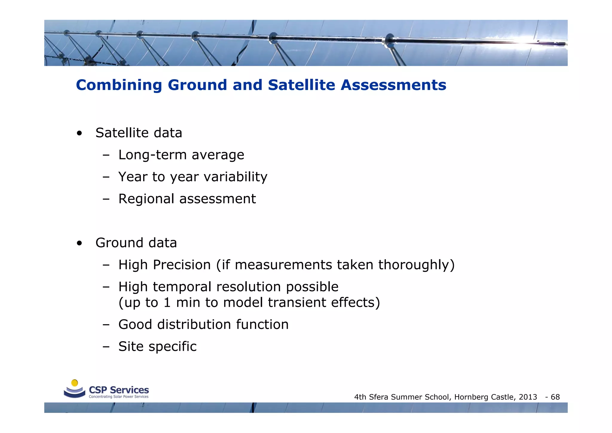 Combining Ground and Satellite Assessments
• Satellite data
– Long-term average
– Year to year variability
– Regional assessment
• Ground data
– High Precision (if measurements taken thoroughly)
– High temporal resolution possible
(up to 1 min to model transient effects)
– Good distribution function
– Site specific

4th Sfera Summer School, Hornberg Castle, 2013

- 68

 