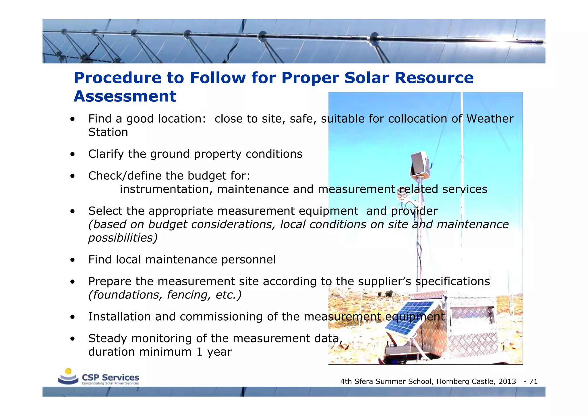 Procedure to Follow for Proper Solar Resource
Assessment
•

Find a good location: close to site, safe, suitable for collocation of Weather
Station

•

Clarify the ground property conditions

•

Check/define the budget for:
instrumentation, maintenance and measurement related services

•

Select the appropriate measurement equipment and provider
(based on budget considerations, local conditions on site and maintenance
possibilities)

•

Find local maintenance personnel

•

Prepare the measurement site according to the supplier’s specifications
(foundations, fencing, etc.)

•

Installation and commissioning of the measurement equipment

•

Steady monitoring of the measurement data,
duration minimum 1 year
4th Sfera Summer School, Hornberg Castle, 2013

- 71

 