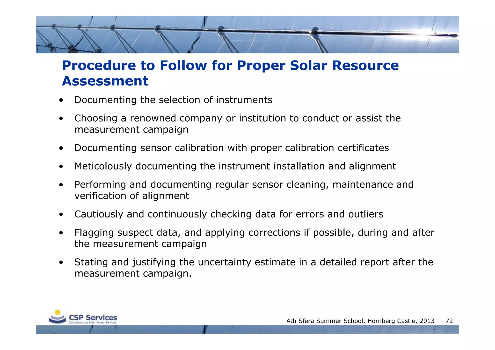 Procedure to Follow for Proper Solar Resource
Assessment
•

Documenting the selection of instruments

•

Choosing a renowned company or institution to conduct or assist the
measurement campaign

•

Documenting sensor calibration with proper calibration certificates

•

Meticolously documenting the instrument installation and alignment

•

Performing and documenting regular sensor cleaning, maintenance and
verification of alignment

•

Cautiously and continuously checking data for errors and outliers

•

Flagging suspect data, and applying corrections if possible, during and after
the measurement campaign

•

Stating and justifying the uncertainty estimate in a detailed report after the
measurement campaign.

4th Sfera Summer School, Hornberg Castle, 2013

- 72

 