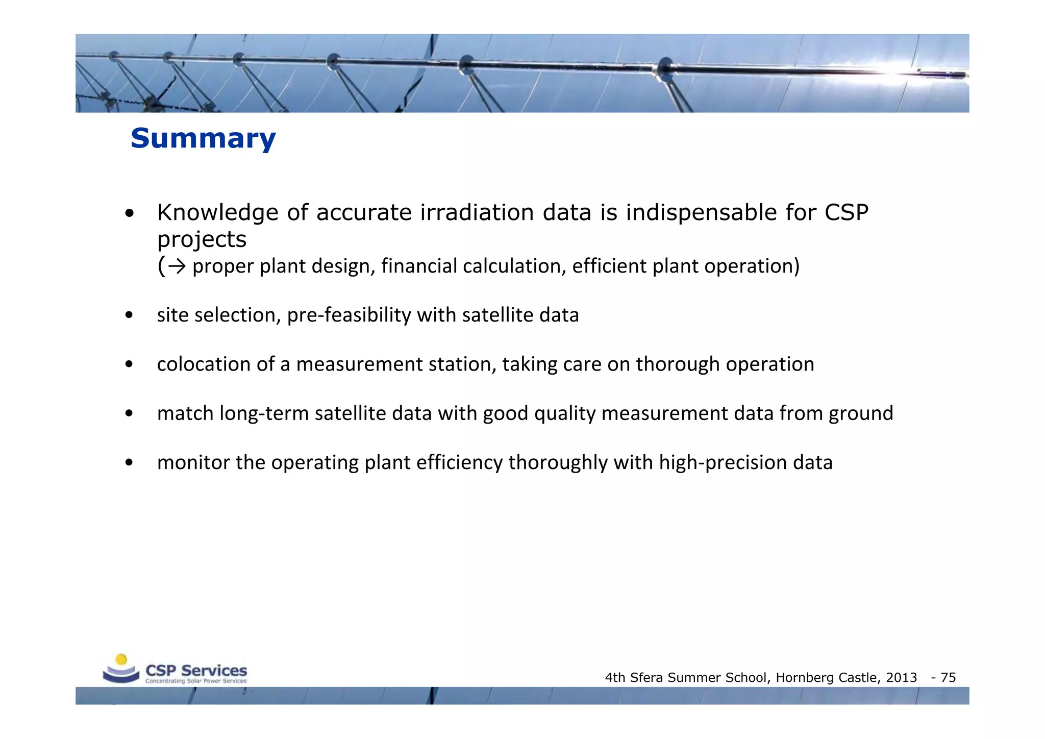 Summary
• Knowledge of accurate irradiation data is indispensable for CSP
projects
(→ proper plant design, financial calculation, efficient plant operation)
•

site selection, pre‐feasibility with satellite data

•

colocation of a measurement station, taking care on thorough operation

•

match long‐term satellite data with good quality measurement data from ground

•

monitor the operating plant efficiency thoroughly with high‐precision data

4th Sfera Summer School, Hornberg Castle, 2013

- 75

 