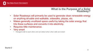 4
• Solar Roadways will primarily be used to generate clean renewable energy
on anything drivable and walkable, sidewalks, plazas, etc.
• Makes generally unutilized space useful by taking the solar energy that
hits these surfaces and converts it into electricity.
• Requires little maintenance.
• Very smart
• Hexagons talk to each other and can detect when other cells are broken
What is the Purpose of a Solar
Roadway?
Source 2
 