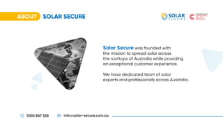 ABOUT SOLAR SECURE
1300 867 328 info@solar-secure.com.au
Solar Secure was founded with
the mission to spread solar across
the rooftops of Australia while providing
an exceptional customer experience.
We have dedicated team of solar
experts and professionals across Australia.
 